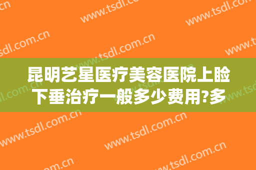 昆明艺星医疗美容医院上睑下垂治疗一般多少费用?多长时间恢复?(昆明艺星医疗美容医院地址)