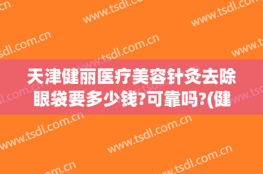 天津健丽医疗美容针灸去除眼袋要多少钱?可靠吗?(健丽医美去眼袋正规吗)