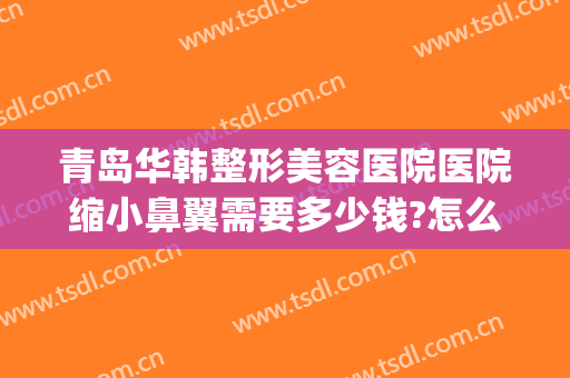 青岛华韩整形美容医院医院缩小鼻翼需要多少钱?怎么样?(华美整形医院做鼻子多少钱?)