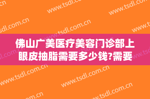 佛山广美医疗美容门诊部上眼皮抽脂需要多少钱?需要多久恢复?(佛山广美整形美容价格表)