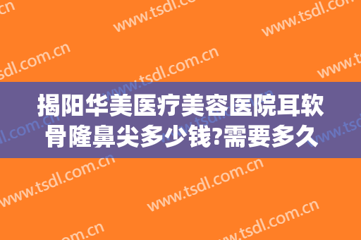 揭阳华美医疗美容医院耳软骨隆鼻尖多少钱?需要多久恢复?(广州耳软骨隆鼻多少钱)