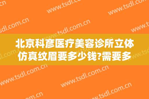 北京科彦医疗美容诊所立体仿真纹眉要多少钱?需要多久恢复?(北京科彦医美整形)