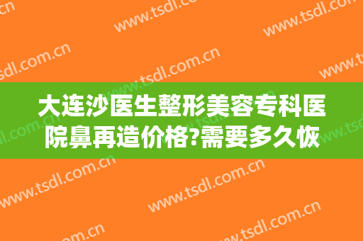 大连沙医生整形美容专科医院鼻再造价格?需要多久恢复?(大连火车站到沙医生整形多远)