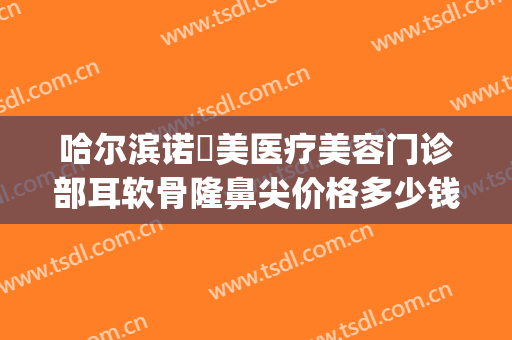 哈尔滨诺嬄美医疗美容门诊部耳软骨隆鼻尖价格多少钱?可靠吗?(哈尔滨诺美整形医院)