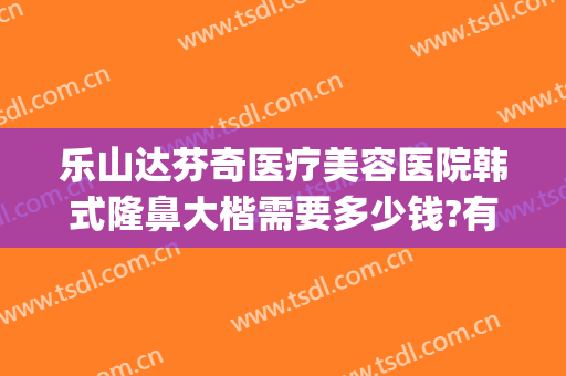 乐山达芬奇医疗美容医院韩式隆鼻大楷需要多少钱?有哪些优势?(美容院隆鼻价格)