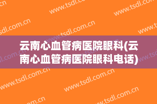云南心血管病医院眼科(云南心血管病医院眼科电话)