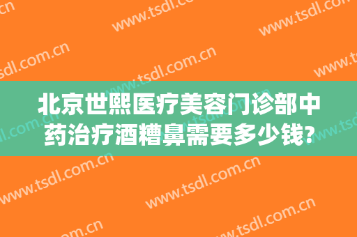 北京世熙医疗美容门诊部中药治疗酒糟鼻需要多少钱?需要多久恢复?(酒糟鼻治疗要花多少钱)