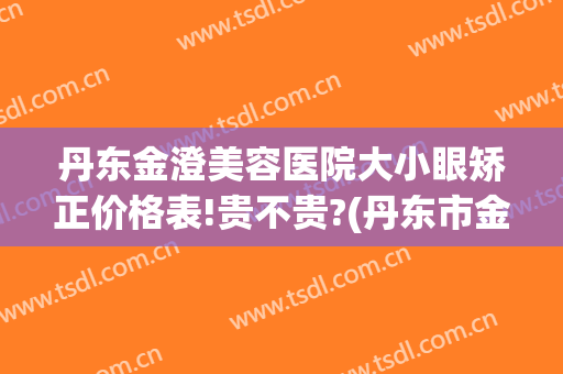 丹东金澄美容医院大小眼矫正价格表!贵不贵?(丹东市金澄美容医院好吗)