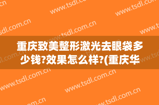 重庆致美整形激光去眼袋多少钱?效果怎么样?(重庆华美整形美容医院去眼袋怎么样)
