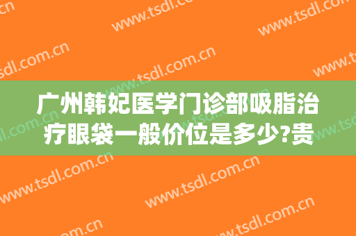 广州韩妃医学门诊部吸脂治疗眼袋一般价位是多少?贵不贵?(亚韩美容医院做眼袋要多少钱?)