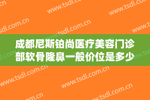 成都尼斯铂尚医疗美容门诊部软骨隆鼻一般价位是多少钱?可靠吗?(尼斯铂尚整形美容医院)