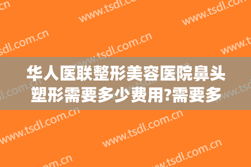 华人医联整形美容医院鼻头塑形需要多少费用?需要多久恢复?(华美美容医院做鼻子多少钱)