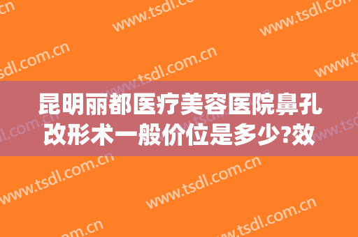 昆明丽都医疗美容医院鼻孔改形术一般价位是多少?效果怎么样?(昆明丽都整形美容医院)