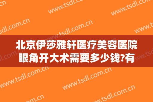 北京伊莎雅轩医疗美容医院眼角开大术需要多少钱?有哪些优势?(伊莎雅轩医疗美容医院评价)