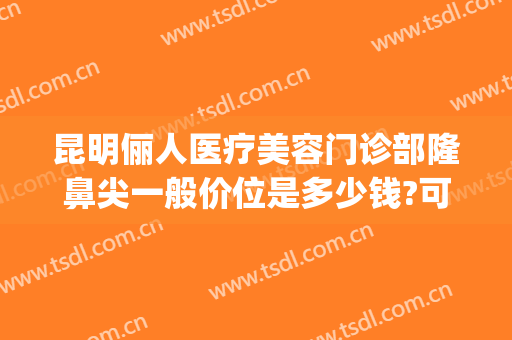 昆明俪人医疗美容门诊部隆鼻尖一般价位是多少钱?可靠吗?(昆明医院鼻部整形)