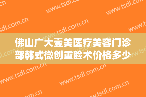 佛山广大壹美医疗美容门诊部韩式微创重睑术价格多少钱?贵不贵?(佛山市一医院医美整形科)