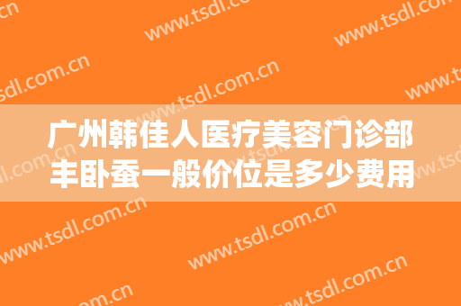 广州韩佳人医疗美容门诊部丰卧蚕一般价位是多少费用?效果怎么样?(广州韩佳人医疗美容医院)