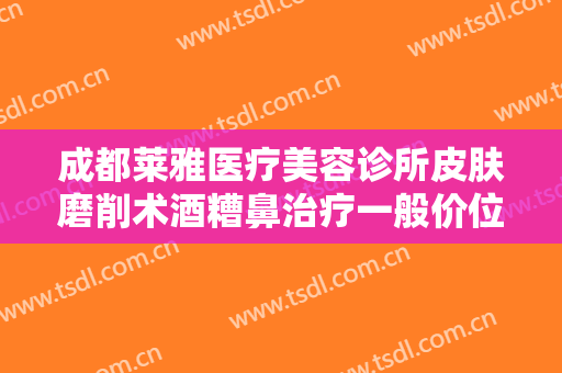 成都莱雅医疗美容诊所皮肤磨削术酒糟鼻治疗一般价位是多少费用?可靠吗?