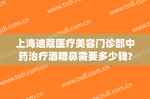 上海迪蔻医疗美容门诊部中药治疗酒糟鼻需要多少钱?可靠吗?(酒糟鼻治疗大概需要多少钱)