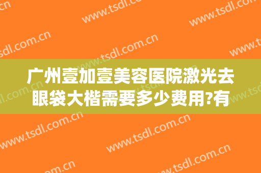 广州壹加壹美容医院激光去眼袋大楷需要多少费用?有哪些优势?(广州壹加医疗美容医院怎么样?)