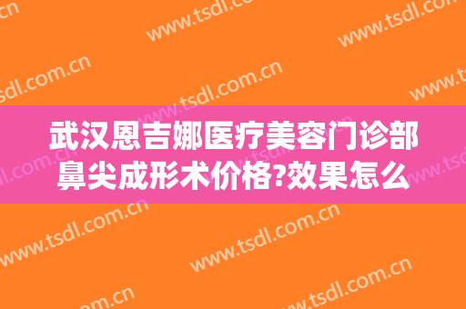 武汉恩吉娜医疗美容门诊部鼻尖成形术价格?效果怎么样?(武汉恩吉娜隆鼻怎么样)