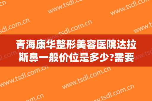 青海康华整形美容医院达拉斯鼻一般价位是多少?需要多久恢复?(达拉斯全鼻整形多少钱)