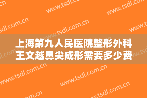 上海第九人民医院整形外科王文越鼻尖成形需要多少费用?需要多久恢复?