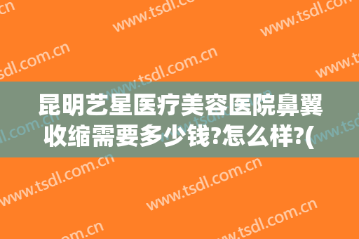 昆明艺星医疗美容医院鼻翼收缩需要多少钱?怎么样?(昆明艺星医疗美容医院鼻翼收缩需要多少钱?怎么样做)