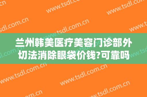 兰州韩美医疗美容门诊部外切法消除眼袋价钱?可靠吗?(韩式微创去眼袋怎么做)