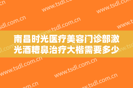 南昌时光医疗美容门诊部激光酒糟鼻治疗大楷需要多少费用?需要多久恢复?