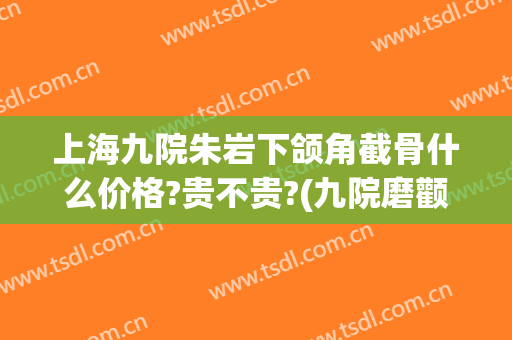 上海九院朱岩下颌角截骨什么价格?贵不贵?(九院磨颧骨下颌角要多少钱)