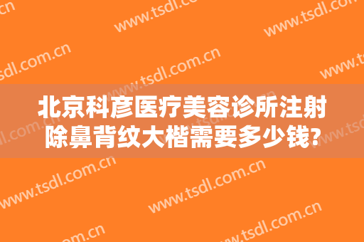 北京科彦医疗美容诊所注射除鼻背纹大楷需要多少钱?需要多久恢复?