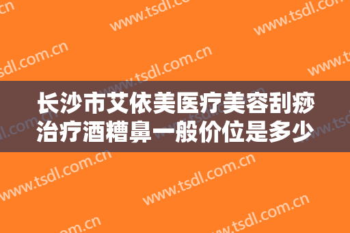 长沙市艾依美医疗美容刮痧治疗酒糟鼻一般价位是多少费用?贵不贵?