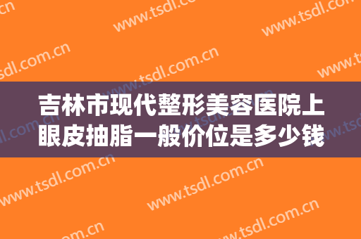吉林市现代整形美容医院上眼皮抽脂一般价位是多少钱?贵不贵?(眼皮抽脂割双眼皮多少钱)