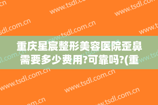 重庆星宸整形美容医院歪鼻需要多少费用?可靠吗?(重庆星宸整形美容医院好不好)