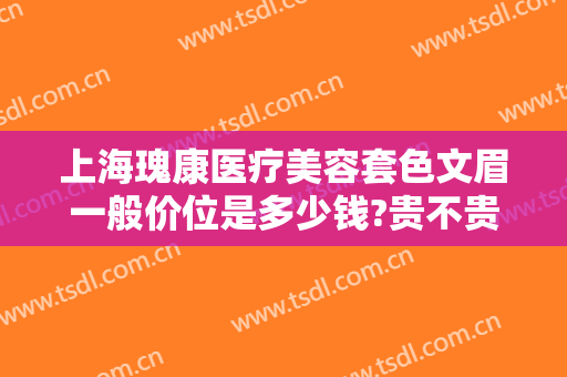 上海瑰康医疗美容套色文眉一般价位是多少钱?贵不贵?