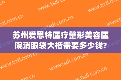 苏州爱思特医疗整形美容医院消眼袋大楷需要多少钱?多长时间恢复?(整形医院去眼袋价格)