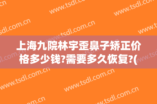 上海九院林宇歪鼻子矫正价格多少钱?需要多久恢复?(上海九院鼻子整形)