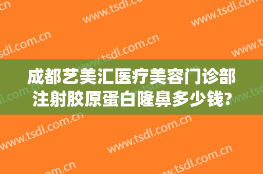 成都艺美汇医疗美容门诊部注射胶原蛋白隆鼻多少钱?需要多久恢复?(成都艺美汇医疗美容地址)