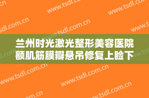 兰州时光激光整形美容医院额肌筋膜瓣悬吊修复上睑下垂大楷需要多少钱?多长时间恢复?