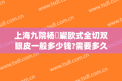 上海九院杨珵璨欧式全切双眼皮一般多少钱?需要多久恢复?(上海第九整形医院双眼皮修复)
