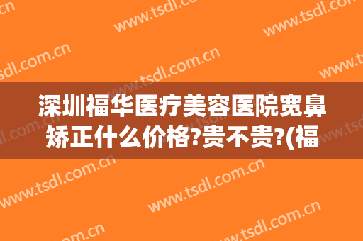 深圳福华医疗美容医院宽鼻矫正什么价格?贵不贵?(福华医疗美容医院正规?)