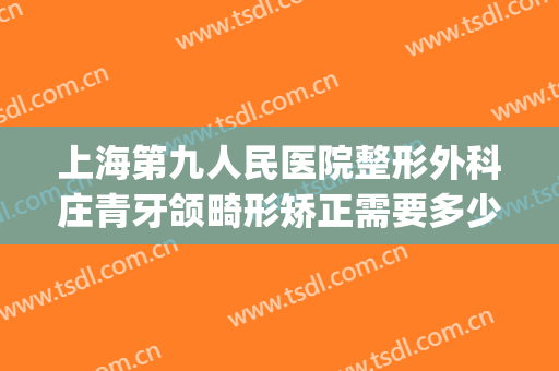 上海第九人民医院整形外科庄青牙颌畸形矫正需要多少钱?贵不贵?(正颌手术上海九院)