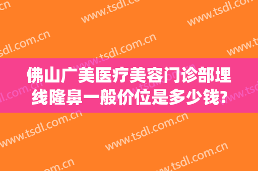 佛山广美医疗美容门诊部埋线隆鼻一般价位是多少钱?可靠吗?(佛山广美整形美容正规吗)