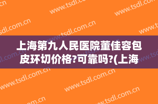 上海第九人民医院董佳容包皮环切价格?可靠吗?(上海包皮环切术多少钱)