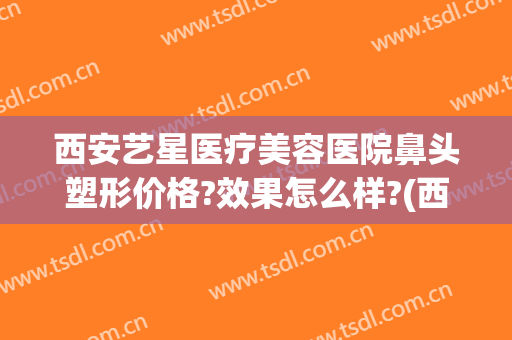 西安艺星医疗美容医院鼻头塑形价格?效果怎么样?(西安艺星整形医院图片)
