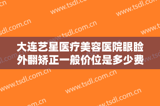 大连艺星医疗美容医院眼睑外翻矫正一般价位是多少费用?有哪些优势?