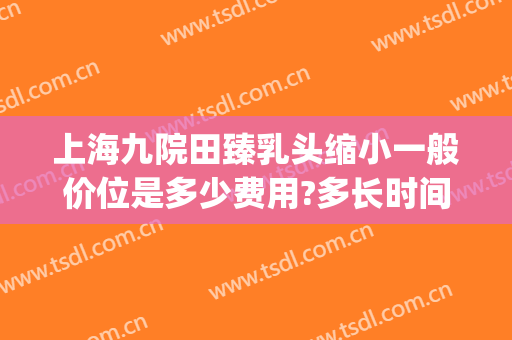上海九院田臻乳头缩小一般价位是多少费用?多长时间恢复?(上海九院乳房缩小价格)