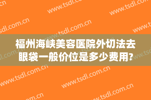 福州海峡美容医院外切法去眼袋一般价位是多少费用?贵不贵?(福州眼袋手术)