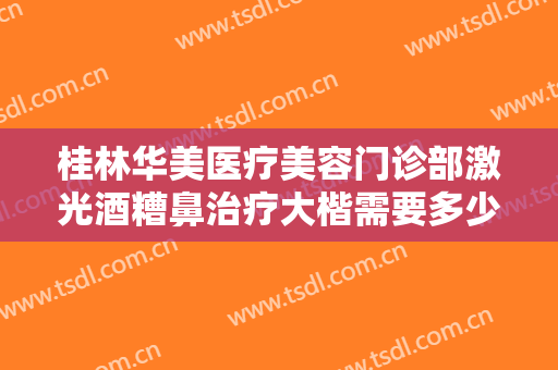 桂林华美医疗美容门诊部激光酒糟鼻治疗大楷需要多少钱?多长时间恢复?